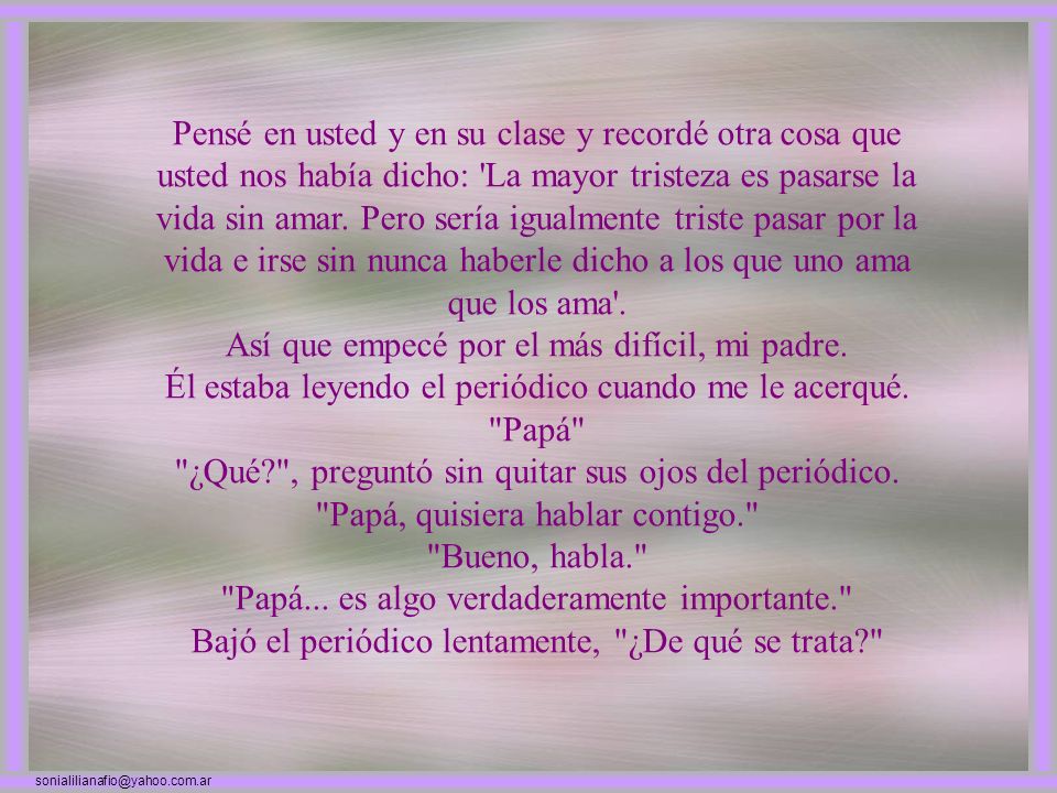 Pensé en usted y en su clase y recordé otra cosa que usted nos había dicho: La mayor tristeza es pasarse la vida sin amar. Pero sería igualmente triste pasar por la vida e irse sin nunca haberle dicho a los que uno ama que los ama .