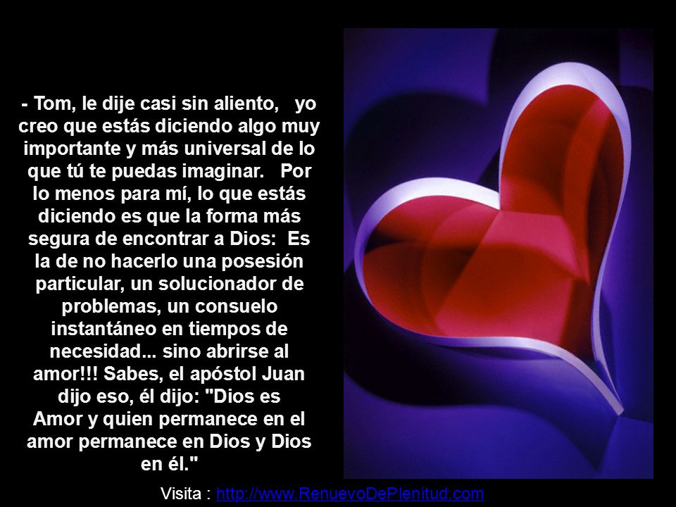 - Tom, le dije casi sin aliento, yo creo que estás diciendo algo muy importante y más universal de lo que tú te puedas imaginar. Por lo menos para mí, lo que estás diciendo es que la forma más segura de encontrar a Dios: Es la de no hacerlo una posesión particular, un solucionador de problemas, un consuelo instantáneo en tiempos de necesidad... sino abrirse al amor!!! Sabes, el apóstol Juan dijo eso, él dijo: Dios es Amor y quien permanece en el amor permanece en Dios y Dios en él.