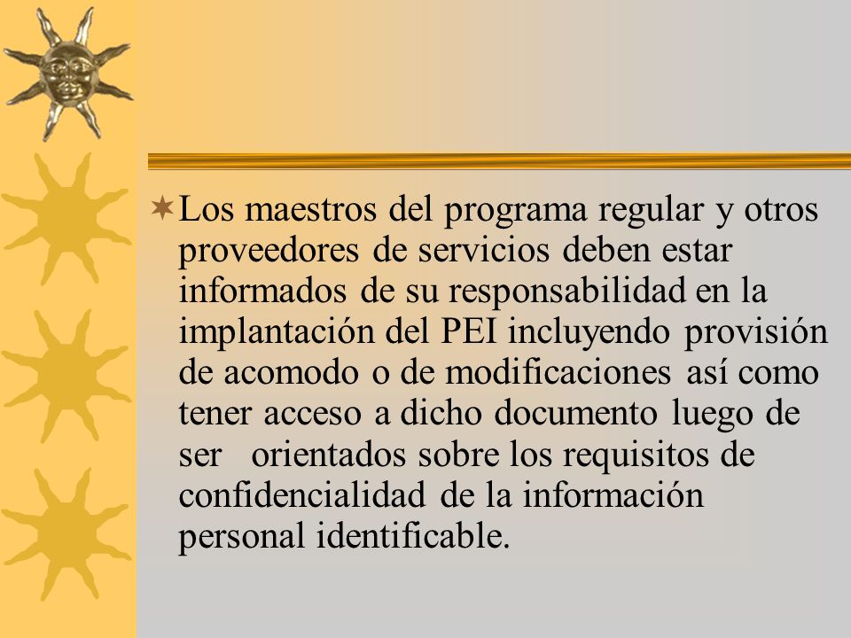 Los maestros del programa regular y otros proveedores de servicios deben estar informados de su responsabilidad en la implantación del PEI incluyendo provisión de acomodo o de modificaciones así como tener acceso a dicho documento luego de ser orientados sobre los requisitos de confidencialidad de la información personal identificable.