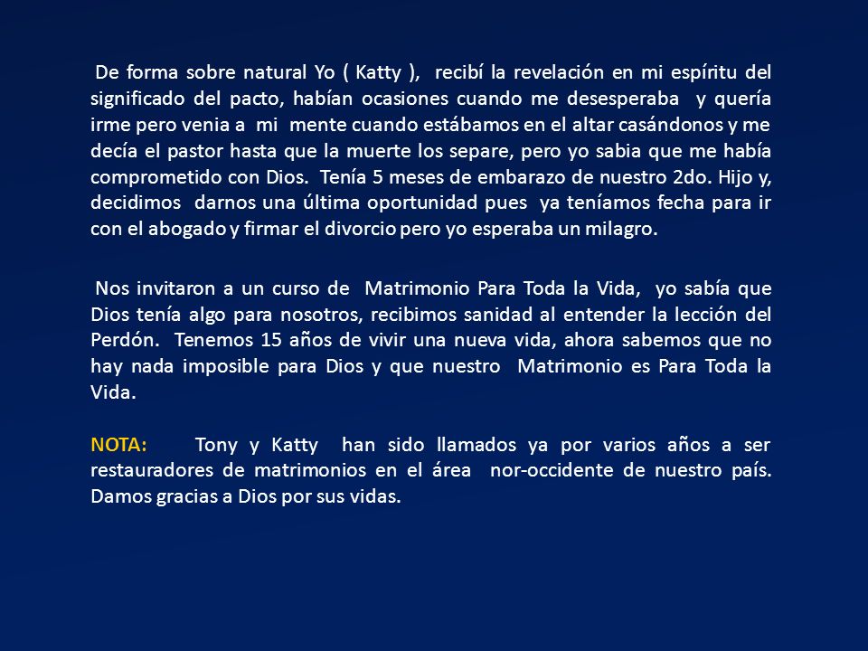 De forma sobre natural Yo ( Katty ), recibí la revelación en mi espíritu del significado del pacto, habían ocasiones cuando me desesperaba y quería irme pero venia a mi mente cuando estábamos en el altar casándonos y me decía el pastor hasta que la muerte los separe, pero yo sabia que me había comprometido con Dios. Tenía 5 meses de embarazo de nuestro 2do. Hijo y, decidimos darnos una última oportunidad pues ya teníamos fecha para ir con el abogado y firmar el divorcio pero yo esperaba un milagro.