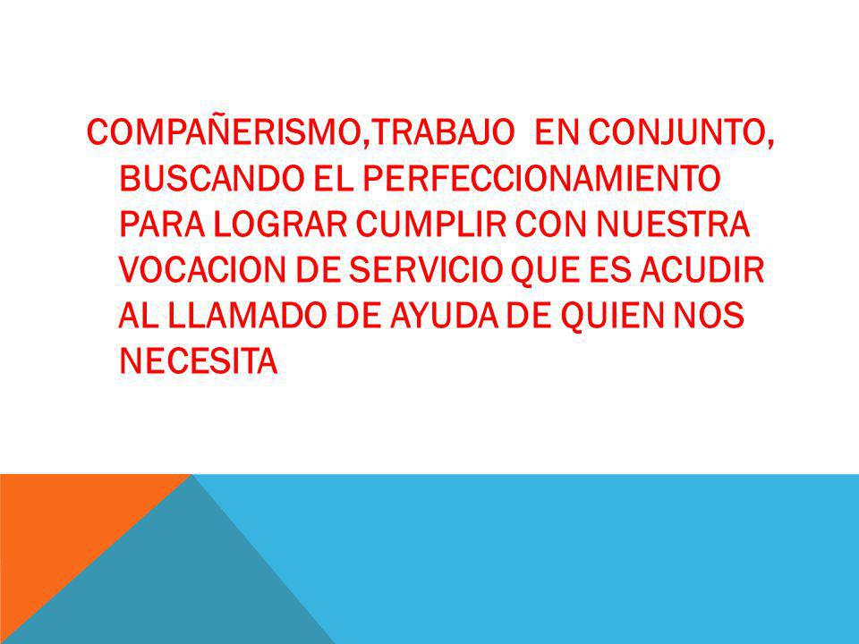 COMPAÑERISMO,TRABAJO EN CONJUNTO, BUSCANDO EL PERFECCIONAMIENTO PARA LOGRAR CUMPLIR CON NUESTRA VOCACION DE SERVICIO QUE ES ACUDIR AL LLAMADO DE AYUDA DE QUIEN NOS NECESITA