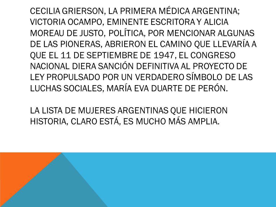Cecilia Grierson, la primera médica argentina; Victoria Ocampo, eminente escritora y Alicia Moreau de Justo, política, por mencionar algunas de las pioneras, abrieron el camino que llevaría a que el 11 de septiembre de 1947, el Congreso Nacional diera sanción definitiva al proyecto de ley propulsado por un verdadero símbolo de las luchas sociales, María Eva Duarte de Perón.