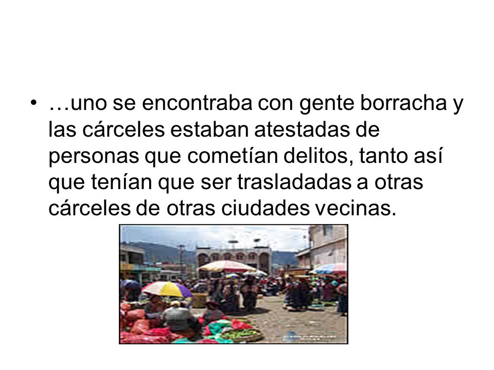 …uno se encontraba con gente borracha y las cárceles estaban atestadas de personas que cometían delitos, tanto así que tenían que ser trasladadas a otras cárceles de otras ciudades vecinas.