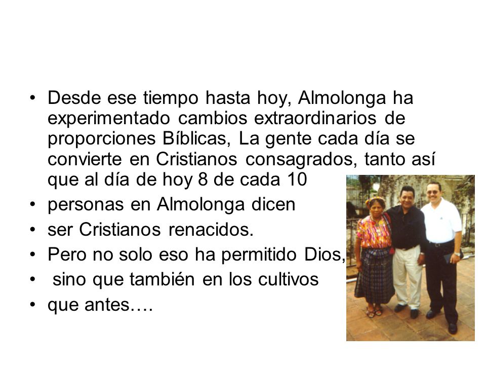 Desde ese tiempo hasta hoy, Almolonga ha experimentado cambios extraordinarios de proporciones Bíblicas, La gente cada día se convierte en Cristianos consagrados, tanto así que al día de hoy 8 de cada 10