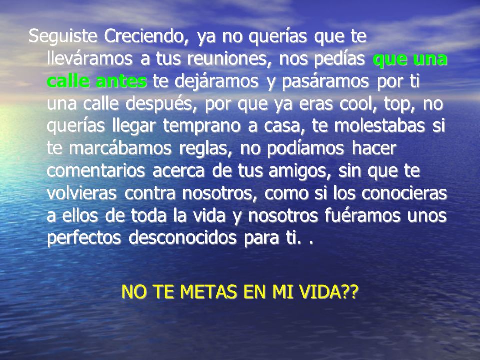 Seguiste Creciendo, ya no querías que te lleváramos a tus reuniones, nos pedías que una calle antes te dejáramos y pasáramos por ti una calle después, por que ya eras cool, top, no querías llegar temprano a casa, te molestabas si te marcábamos reglas, no podíamos hacer comentarios acerca de tus amigos, sin que te volvieras contra nosotros, como si los conocieras a ellos de toda la vida y nosotros fuéramos unos perfectos desconocidos para ti. .