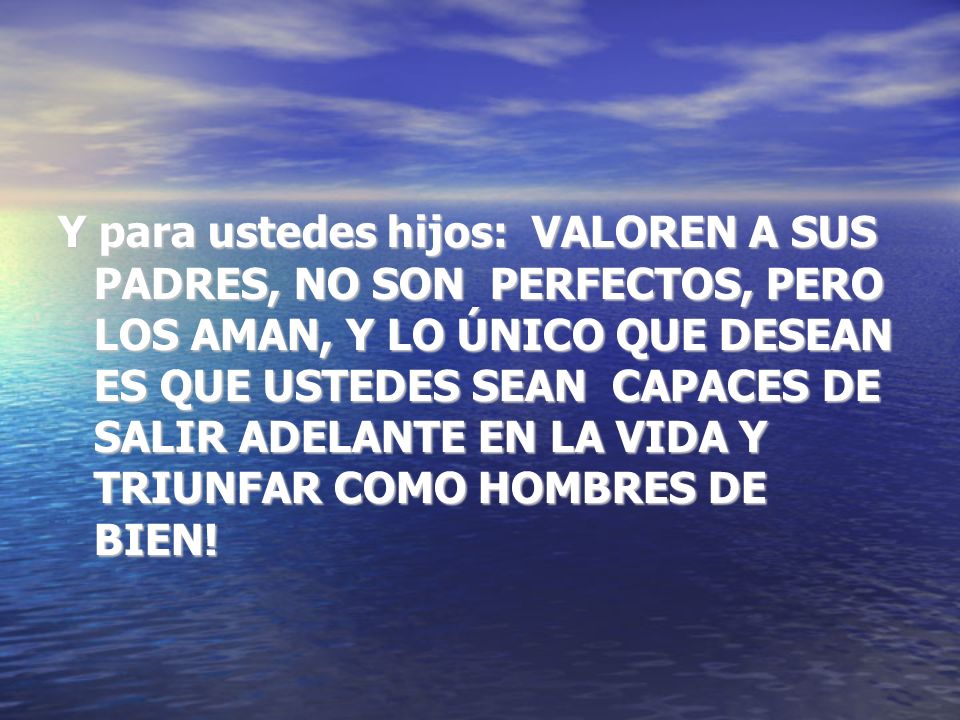 Y para ustedes hijos: VALOREN A SUS PADRES, NO SON PERFECTOS, PERO LOS AMAN, Y LO ÚNICO QUE DESEAN ES QUE USTEDES SEAN CAPACES DE SALIR ADELANTE EN LA VIDA Y TRIUNFAR COMO HOMBRES DE BIEN!
