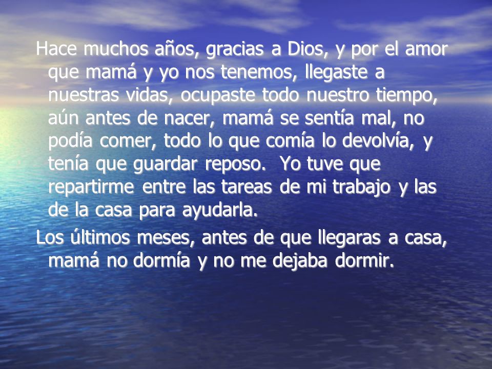 Hace muchos años, gracias a Dios, y por el amor que mamá y yo nos tenemos, llegaste a nuestras vidas, ocupaste todo nuestro tiempo, aún antes de nacer, mamá se sentía mal, no podía comer, todo lo que comía lo devolvía, y tenía que guardar reposo. Yo tuve que repartirme entre las tareas de mi trabajo y las de la casa para ayudarla.