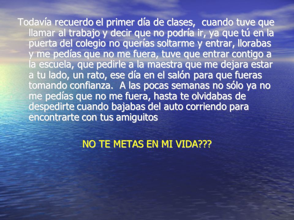Todavía recuerdo el primer día de clases, cuando tuve que llamar al trabajo y decir que no podría ir, ya que tú en la puerta del colegio no querías soltarme y entrar, llorabas y me pedías que no me fuera, tuve que entrar contigo a la escuela, que pedirle a la maestra que me dejara estar a tu lado, un rato, ese día en el salón para que fueras tomando confianza. A las pocas semanas no sólo ya no me pedías que no me fuera, hasta te olvidabas de despedirte cuando bajabas del auto corriendo para encontrarte con tus amiguitos