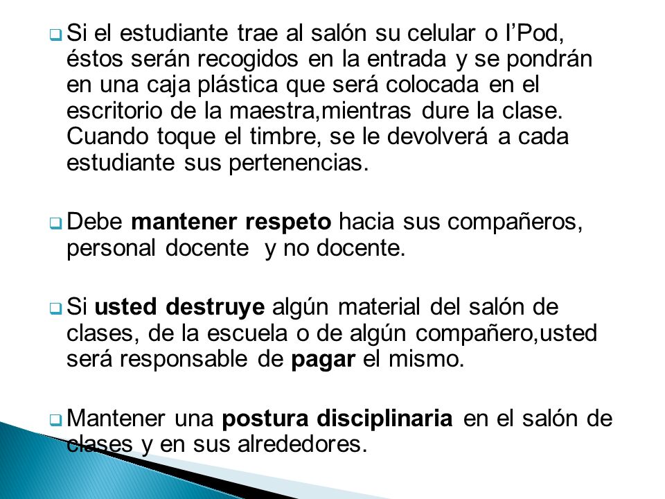 Si el estudiante trae al salón su celular o I’Pod, éstos serán recogidos en la entrada y se pondrán en una caja plástica que será colocada en el escritorio de la maestra,mientras dure la clase. Cuando toque el timbre, se le devolverá a cada estudiante sus pertenencias.