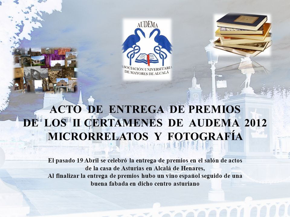 ACTO DE ENTREGA DE PREMIOS DE LOS II CERTAMENES DE AUDEMA 2012 MICRORRELATOS Y FOTOGRAFÍA El pasado 19 Abril se celebró la entrega de premios en el salón de actos de la casa de Asturias en Alcalá de Henares, Al finalizar la entrega de premios hubo un vino español seguido de una buena fabada en dicho centro asturiano