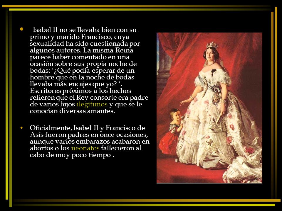 Isabel II no se llevaba bien con su primo y marido Francisco, cuya sexualidad ha sido cuestionada por algunos autores. La misma Reina parece haber comentado en una ocasión sobre sus propia noche de bodas: ‘¿Qué podía esperar de un hombre que en la noche de bodas llevaba más encajes que yo ‘. Escritores próximos a los hechos refieren que el Rey consorte era padre de varios hijos ilegítimos y que se le conocían diversas amantes.