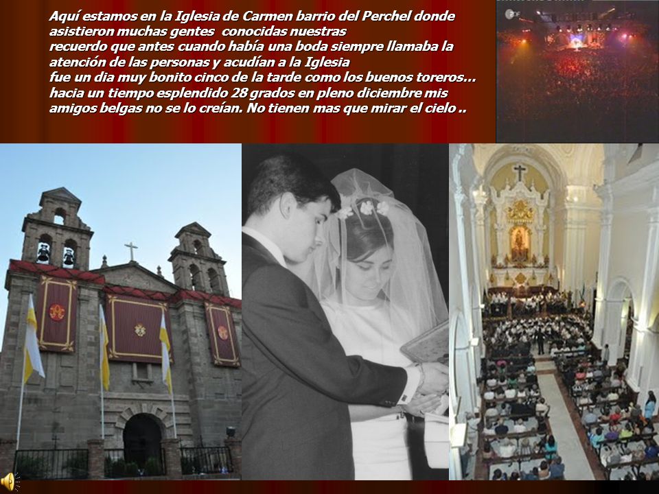 Aquí estamos en la Iglesia de Carmen barrio del Perchel donde asistieron muchas gentes conocidas nuestras recuerdo que antes cuando había una boda siempre llamaba la atención de las personas y acudían a la Iglesia fue un dia muy bonito cinco de la tarde como los buenos toreros… hacia un tiempo esplendido 28 grados en pleno diciembre mis amigos belgas no se lo creían.