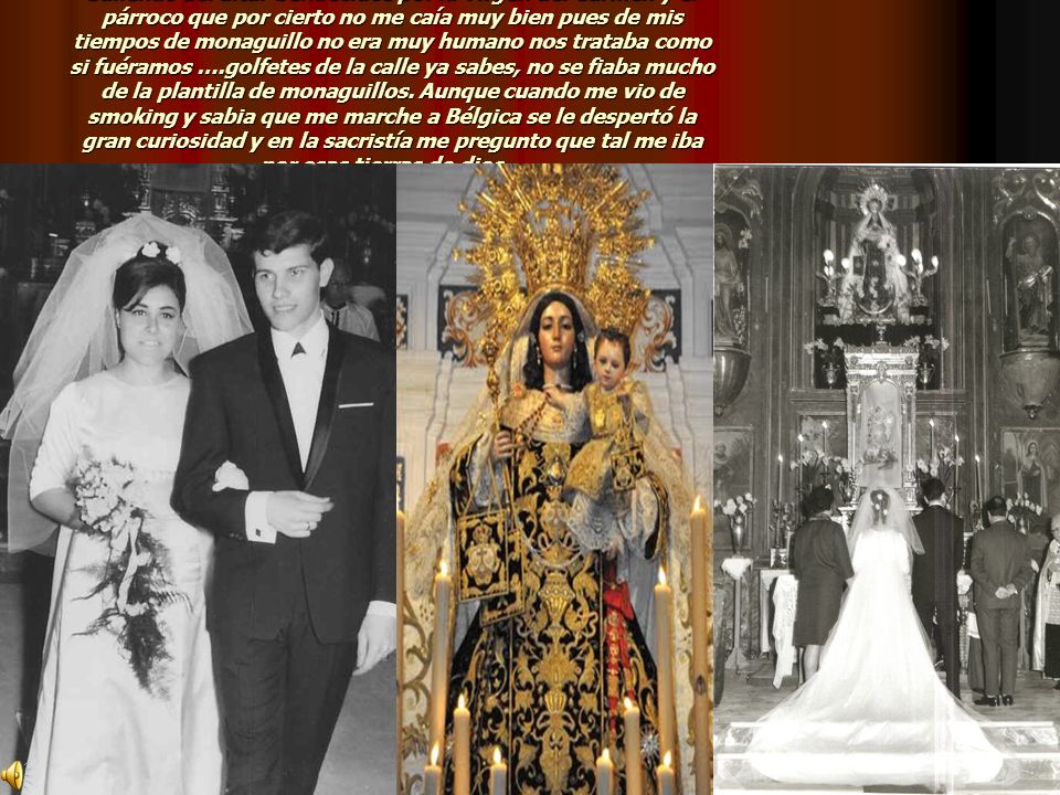 Saliendo del altar bendecidos por la Virgen del Carmen y el párroco que por cierto no me caía muy bien pues de mis tiempos de monaguillo no era muy humano nos trataba como si fuéramos ….golfetes de la calle ya sabes, no se fiaba mucho de la plantilla de monaguillos. Aunque cuando me vio de smoking y sabia que me marche a Bélgica se le despertó la gran curiosidad y en la sacristía me pregunto que tal me iba por esas tierras de dios…