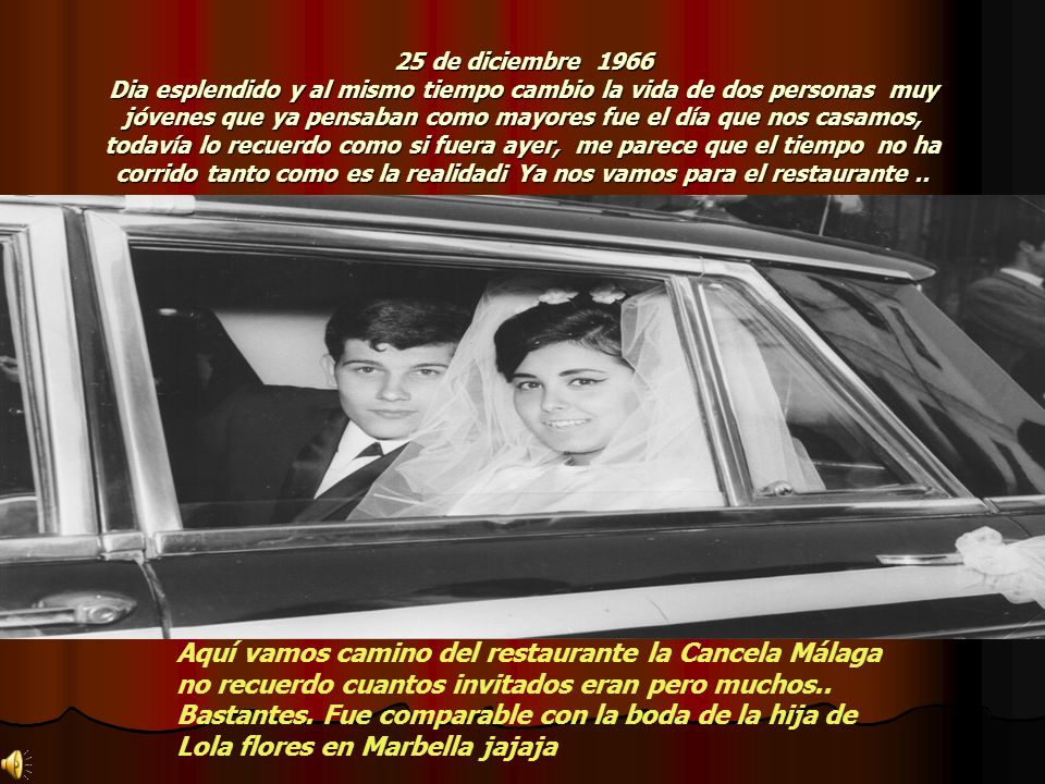25 de diciembre 1966 Dia esplendido y al mismo tiempo cambio la vida de dos personas muy jóvenes que ya pensaban como mayores fue el día que nos casamos, todavía lo recuerdo como si fuera ayer, me parece que el tiempo no ha corrido tanto como es la realidad¡ Ya nos vamos para el restaurante ..