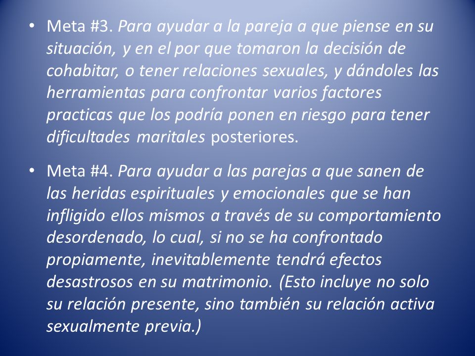 Meta #3. Para ayudar a la pareja a que piense en su situación, y en el por que tomaron la decisión de cohabitar, o tener relaciones sexuales, y dándoles las herramientas para confrontar varios factores practicas que los podría ponen en riesgo para tener dificultades maritales posteriores.