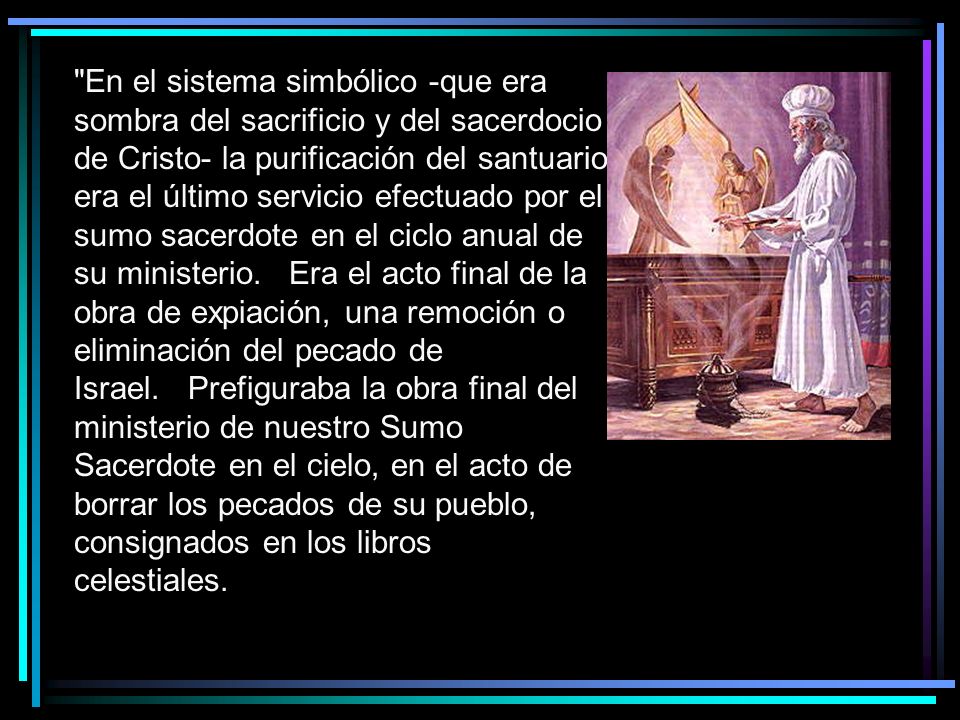 En el sistema simbólico -que era sombra del sacrificio y del sacerdocio de Cristo- la purificación del santuario era el último servicio efectuado por el sumo sacerdote en el ciclo anual de su ministerio. Era el acto final de la obra de expiación, una remoción o eliminación del pecado de Israel. Prefiguraba la obra final del ministerio de nuestro Sumo Sacerdote en el cielo, en el acto de borrar los pecados de su pueblo, consignados en los libros celestiales.