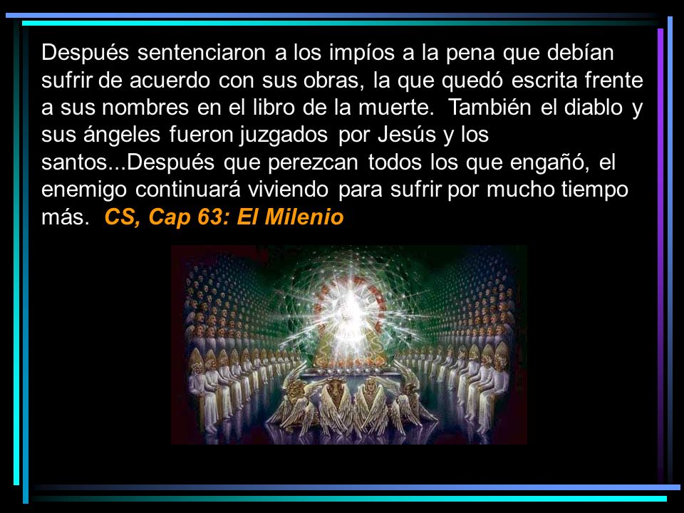 Después sentenciaron a los impíos a la pena que debían sufrir de acuerdo con sus obras, la que quedó escrita frente a sus nombres en el libro de la muerte. También el diablo y sus ángeles fueron juzgados por Jesús y los santos...Después que perezcan todos los que engañó, el enemigo continuará viviendo para sufrir por mucho tiempo más. CS, Cap 63: El Milenio