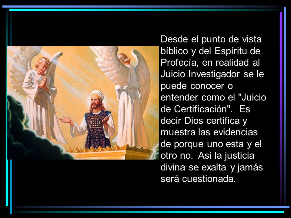 Desde el punto de vista bíblico y del Espíritu de Profecía, en realidad al Juicio Investigador se le puede conocer o entender como el Juicio de Certificación . Es decir Dios certifica y muestra las evidencias de porque uno esta y el otro no. Asi la justicia divina se exalta y jamás será cuestionada.