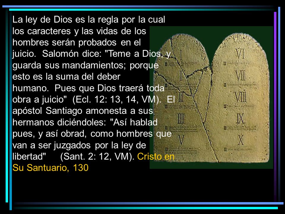 La ley de Dios es la regla por la cual los caracteres y las vidas de los hombres serán probados en el juicio. Salomón dice: Teme a Dios, y guarda sus mandamientos; porque esto es la suma del deber humano. Pues que Dios traerá toda obra a juicio (Ecl.