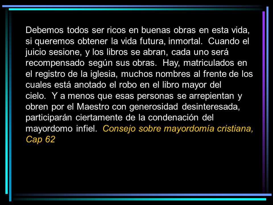 Debemos todos ser ricos en buenas obras en esta vida, si queremos obtener la vida futura, inmortal. Cuando el juicio sesione, y los libros se abran, cada uno será recompensado según sus obras. Hay, matriculados en el registro de la iglesia, muchos nombres al frente de los cuales está anotado el robo en el libro mayor del cielo. Y a menos que esas personas se arrepientan y obren por el Maestro con generosidad desinteresada, participarán ciertamente de la condenación del mayordomo infiel. Consejo sobre mayordomía cristiana, Cap 62