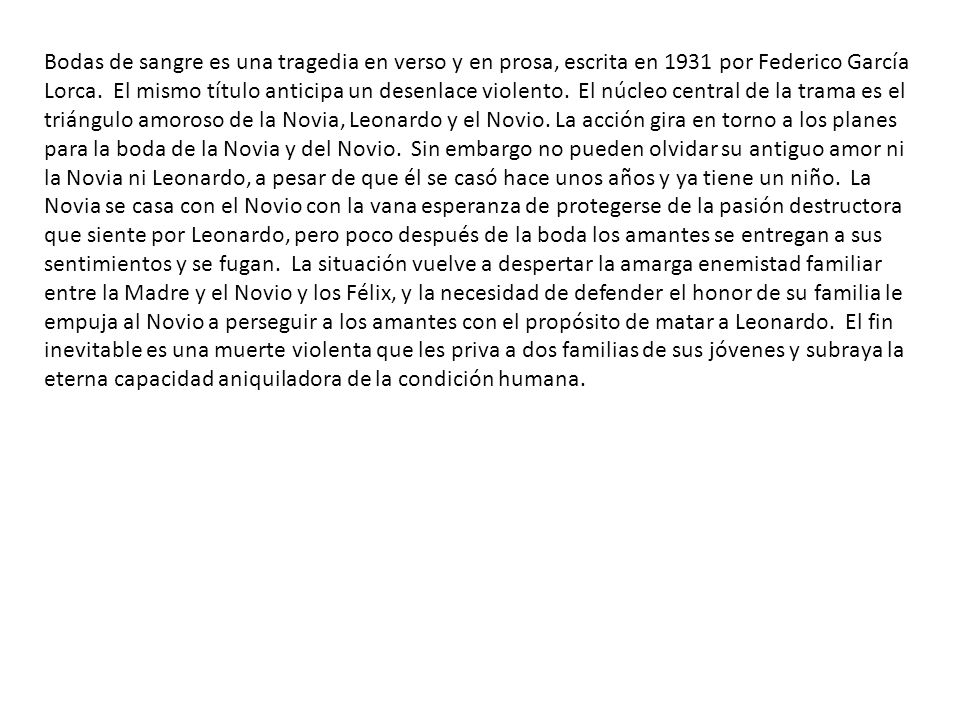 Bodas de sangre es una tragedia en verso y en prosa, escrita en 1931 por Federico García Lorca. El mismo título anticipa un desenlace violento. El núcleo central de la trama es el triángulo amoroso de la Novia, Leonardo y el Novio. La acción gira en torno a los planes para la boda de la Novia y del Novio. Sin embargo no pueden olvidar su antiguo amor ni la Novia ni Leonardo, a pesar de que él se casó hace unos años y ya tiene un niño. La Novia se casa con el Novio con la vana esperanza de protegerse de la pasión destructora que siente por Leonardo, pero poco después de la boda los amantes se entregan a sus sentimientos y se fugan. La situación vuelve a despertar la amarga enemistad familiar entre la Madre y el Novio y los Félix, y la necesidad de defender el honor de su familia le empuja al Novio a perseguir a los amantes con el propósito de matar a Leonardo. El fin inevitable es una muerte violenta que les priva a dos familias de sus jóvenes y subraya la eterna capacidad aniquiladora de la condición humana.