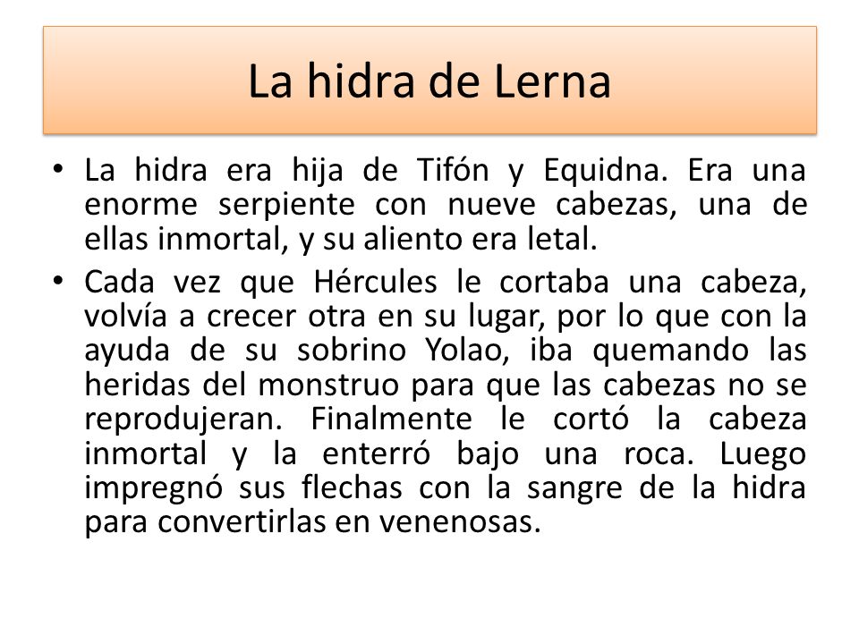 La hidra de Lerna La hidra era hija de Tifón y Equidna. Era una enorme serpiente con nueve cabezas, una de ellas inmortal, y su aliento era letal.
