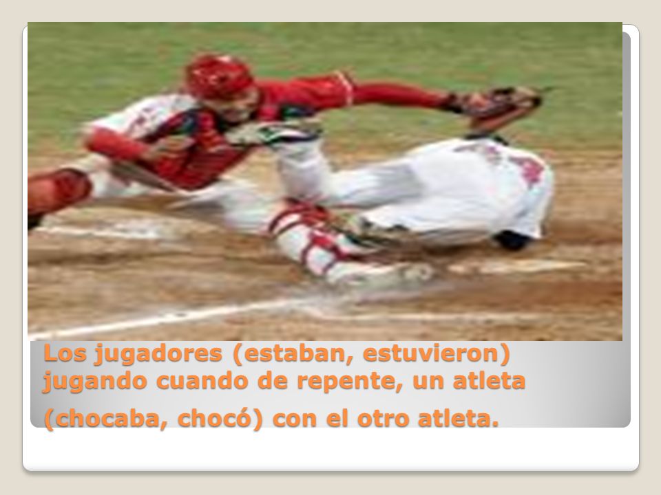 Los jugadores (estaban, estuvieron) jugando cuando de repente, un atleta (chocaba, chocó) con el otro atleta.