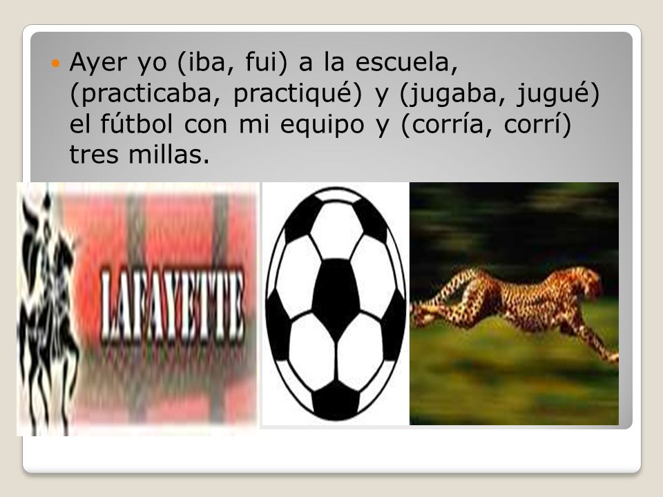 Ayer yo (iba, fui) a la escuela, (practicaba, practiqué) y (jugaba, jugué) el fútbol con mi equipo y (corría, corrí) tres millas.