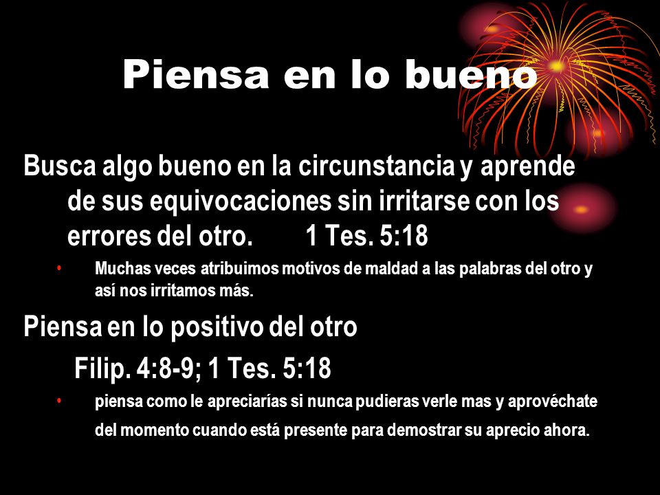 Piensa en lo bueno Busca algo bueno en la circunstancia y aprende de sus equivocaciones sin irritarse con los errores del otro. 1 Tes. 5:18.