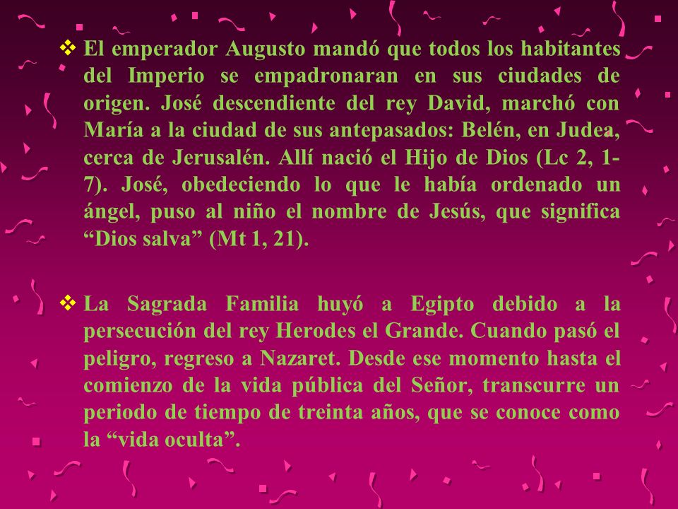 El emperador Augusto mandó que todos los habitantes del Imperio se empadronaran en sus ciudades de origen. José descendiente del rey David, marchó con María a la ciudad de sus antepasados: Belén, en Judea, cerca de Jerusalén. Allí nació el Hijo de Dios (Lc 2, 1-7). José, obedeciendo lo que le había ordenado un ángel, puso al niño el nombre de Jesús, que significa Dios salva (Mt 1, 21).