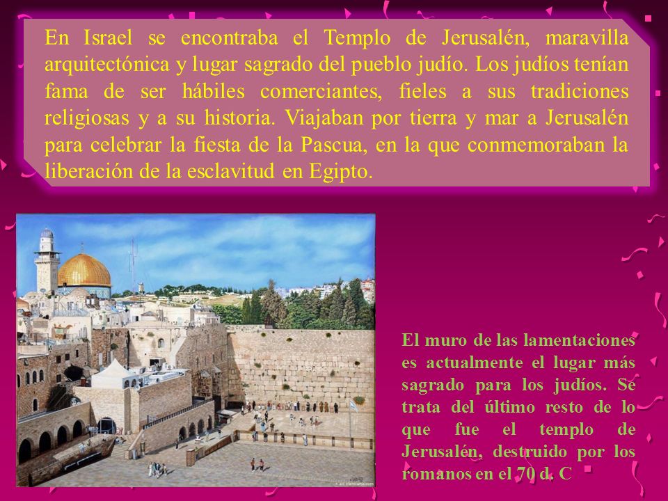 En Israel se encontraba el Templo de Jerusalén, maravilla arquitectónica y lugar sagrado del pueblo judío. Los judíos tenían fama de ser hábiles comerciantes, fieles a sus tradiciones religiosas y a su historia. Viajaban por tierra y mar a Jerusalén para celebrar la fiesta de la Pascua, en la que conmemoraban la liberación de la esclavitud en Egipto.