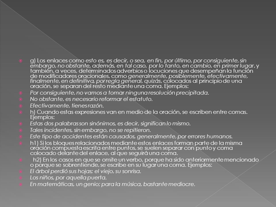 g) Los enlaces como esto es, es decir, o sea, en fin, por último, por consiguiente, sin embargo, no obstante, además, en tal caso, por lo tanto, en cambio, en primer lugar, y también, a veces, determinados adverbios o locuciones que desempeñan la función de modificadores oracionales, como generalmente, posiblemente, efectivamente, finalmente, en definitiva, por regla general, quizás, colocados al principio de una oración, se separan del resto mediante una coma. Ejemplos: