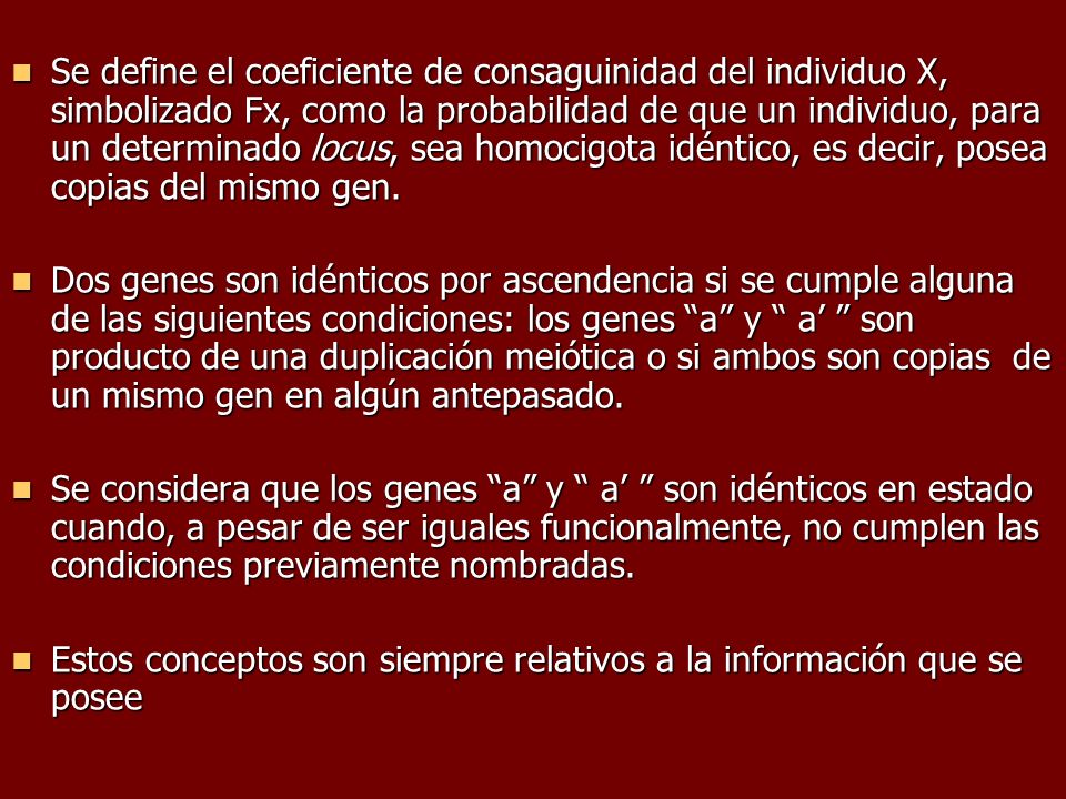 Se define el coeficiente de consaguinidad del individuo X, simbolizado Fx, como la probabilidad de que un individuo, para un determinado locus, sea homocigota idéntico, es decir, posea copias del mismo gen.