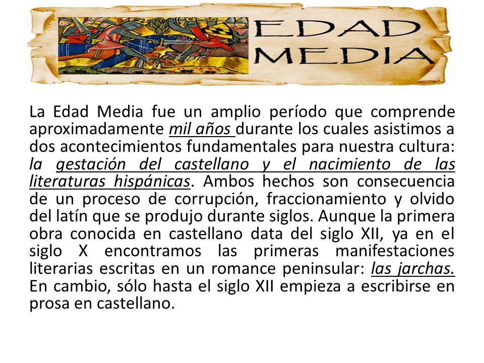 La Edad Media fue un amplio período que comprende aproximadamente mil años durante los cuales asistimos a dos acontecimientos fundamentales para nuestra cultura: la gestación del castellano y el nacimiento de las literaturas hispánicas.