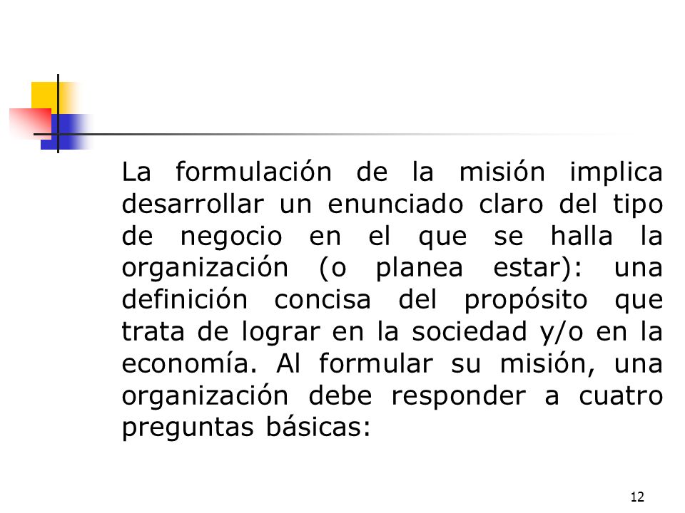 La formulación de la misión implica desarrollar un enunciado claro del tipo de negocio en el que se halla la organización (o planea estar): una definición concisa del propósito que trata de lograr en la sociedad y/o en la economía.