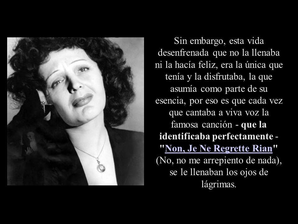 Sin embargo, esta vida desenfrenada que no la llenaba ni la hacía feliz, era la única que tenía y la disfrutaba, la que asumía como parte de su esencia, por eso es que cada vez que cantaba a viva voz la famosa canción - que la identificaba perfectamente - Non, Je Ne Regrette Rian (No, no me arrepiento de nada), se le llenaban los ojos de lágrimas.