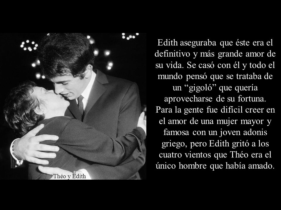 Edith aseguraba que éste era el definitivo y más grande amor de su vida. Se casó con él y todo el mundo pensó que se trataba de un gigoló que quería aprovecharse de su fortuna. Para la gente fue difícil creer en el amor de una mujer mayor y famosa con un joven adonis griego, pero Edith gritó a los cuatro vientos que Théo era el único hombre que había amado.