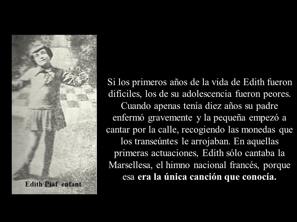 Si los primeros años de la vida de Edith fueron difíciles, los de su adolescencia fueron peores. Cuando apenas tenía diez años su padre enfermó gravemente y la pequeña empezó a cantar por la calle, recogiendo las monedas que los transeúntes le arrojaban. En aquellas primeras actuaciones, Edith sólo cantaba la Marsellesa, el himno nacional francés, porque esa era la única canción que conocía.