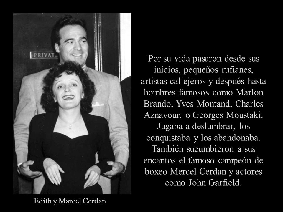 Por su vida pasaron desde sus inicios, pequeños rufianes, artistas callejeros y después hasta hombres famosos como Marlon Brando, Yves Montand, Charles Aznavour, o Georges Moustaki. Jugaba a deslumbrar, los conquistaba y los abandonaba. También sucumbieron a sus encantos el famoso campeón de boxeo Mercel Cerdan y actores como John Garfield.