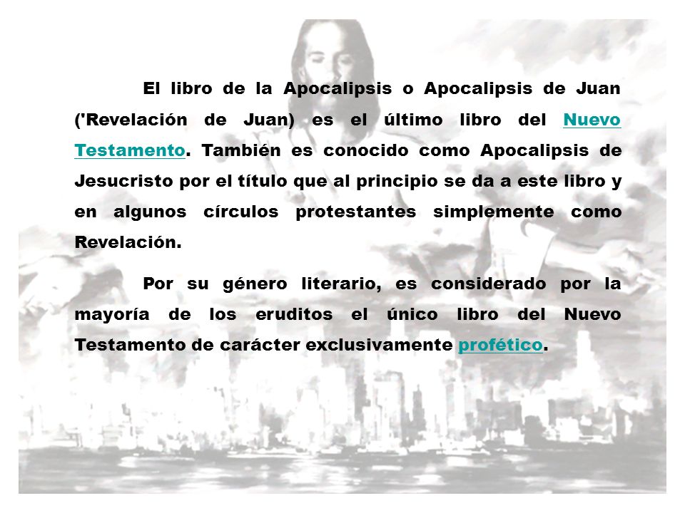 El libro de la Apocalipsis o Apocalipsis de Juan ( Revelación de Juan) es el último libro del Nuevo Testamento. También es conocido como Apocalipsis de Jesucristo por el título que al principio se da a este libro y en algunos círculos protestantes simplemente como Revelación.