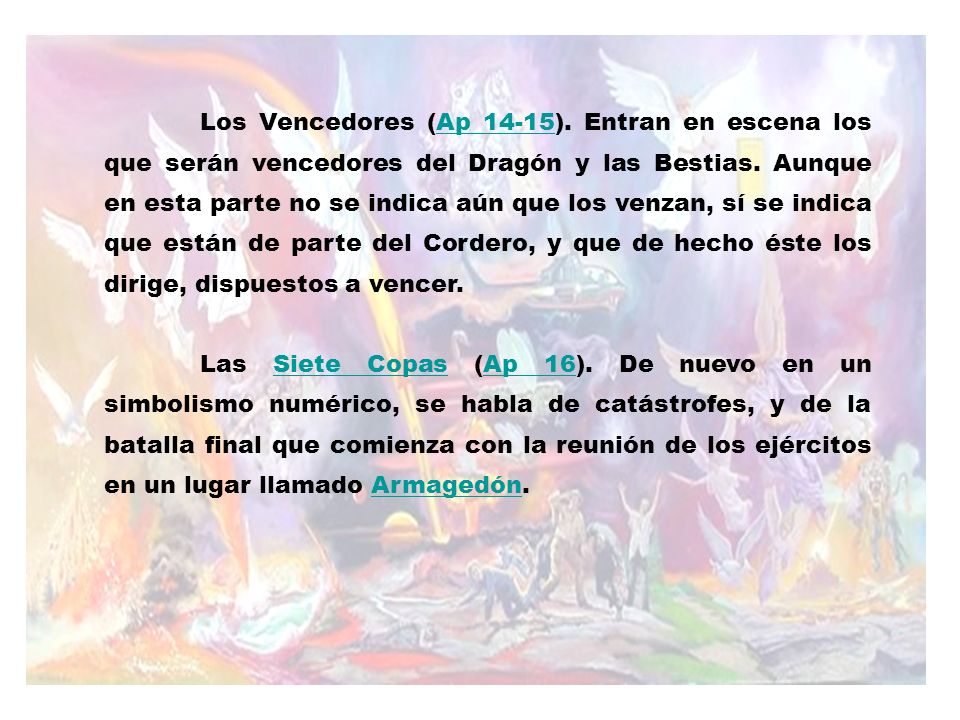 Los Vencedores (Ap 14-15). Entran en escena los que serán vencedores del Dragón y las Bestias. Aunque en esta parte no se indica aún que los venzan, sí se indica que están de parte del Cordero, y que de hecho éste los dirige, dispuestos a vencer.