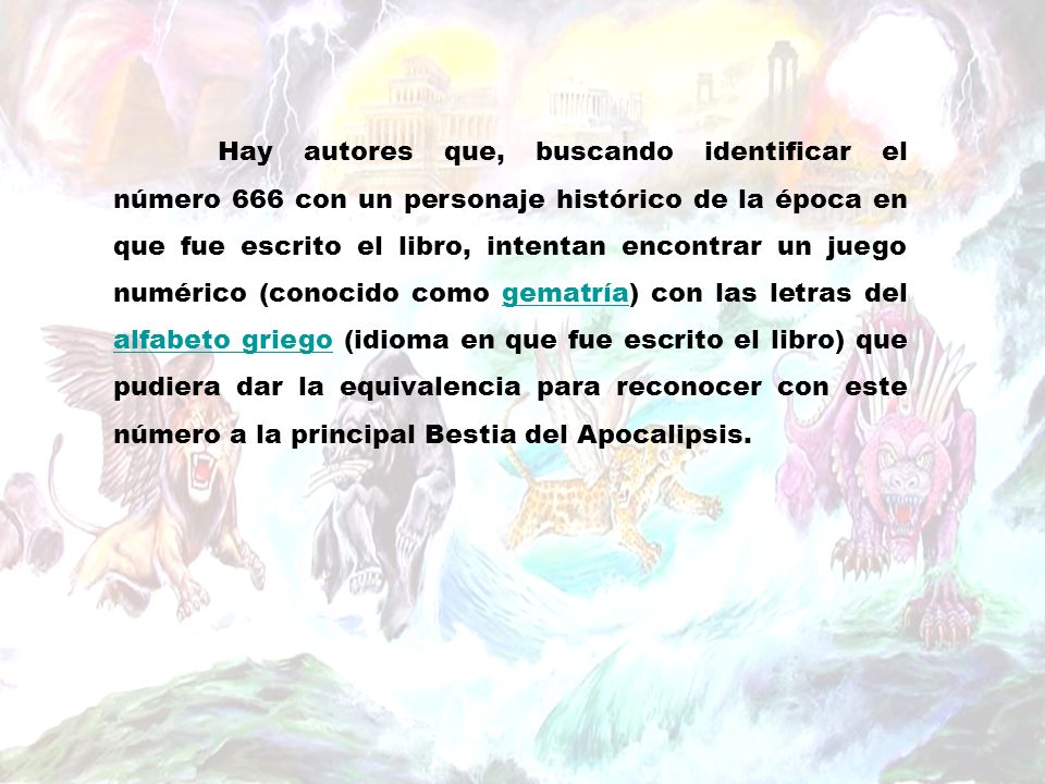 Hay autores que, buscando identificar el número 666 con un personaje histórico de la época en que fue escrito el libro, intentan encontrar un juego numérico (conocido como gematría) con las letras del alfabeto griego (idioma en que fue escrito el libro) que pudiera dar la equivalencia para reconocer con este número a la principal Bestia del Apocalipsis.