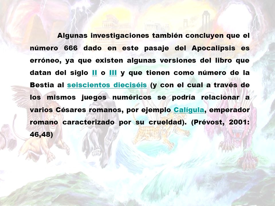 Algunas investigaciones también concluyen que el número 666 dado en este pasaje del Apocalipsis es erróneo, ya que existen algunas versiones del libro que datan del siglo II o III y que tienen como número de la Bestia al seiscientos dieciséis (y con el cual a través de los mismos juegos numéricos se podría relacionar a varios Césares romanos, por ejemplo Calígula, emperador romano caracterizado por su crueldad).