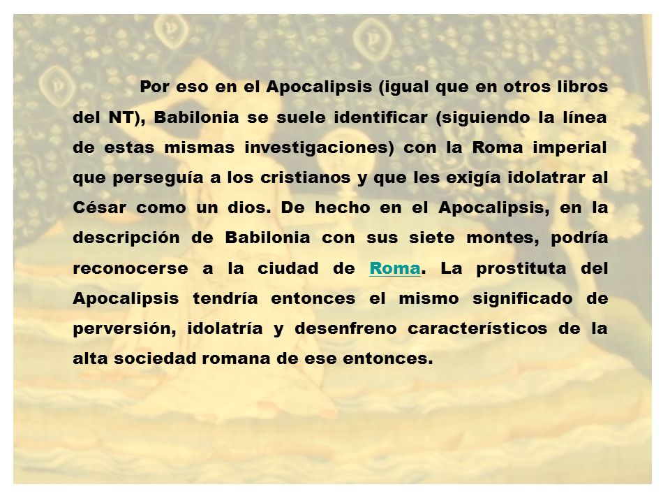 Por eso en el Apocalipsis (igual que en otros libros del NT), Babilonia se suele identificar (siguiendo la línea de estas mismas investigaciones) con la Roma imperial que perseguía a los cristianos y que les exigía idolatrar al César como un dios.