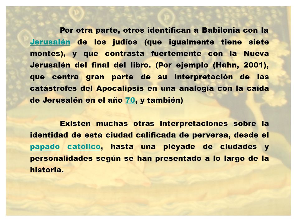 Por otra parte, otros identifican a Babilonia con la Jerusalén de los judíos (que igualmente tiene siete montes), y que contrasta fuertemente con la Nueva Jerusalén del final del libro. (Por ejemplo (Hahn, 2001), que centra gran parte de su interpretación de las catástrofes del Apocalipsis en una analogía con la caída de Jerusalén en el año 70, y también)