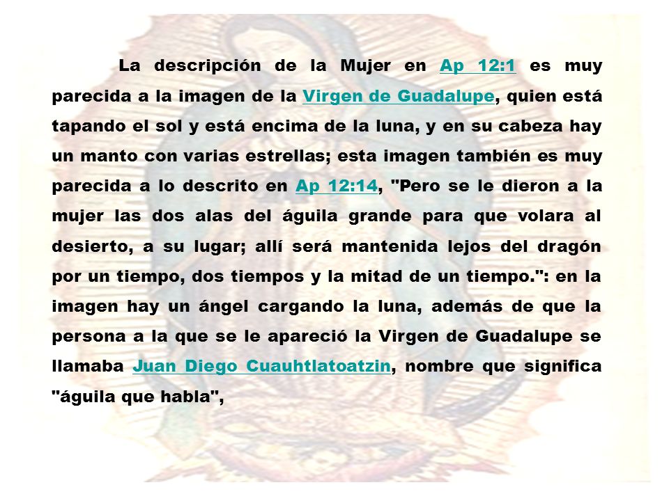 La descripción de la Mujer en Ap 12:1 es muy parecida a la imagen de la Virgen de Guadalupe, quien está tapando el sol y está encima de la luna, y en su cabeza hay un manto con varias estrellas; esta imagen también es muy parecida a lo descrito en Ap 12:14, Pero se le dieron a la mujer las dos alas del águila grande para que volara al desierto, a su lugar; allí será mantenida lejos del dragón por un tiempo, dos tiempos y la mitad de un tiempo. : en la imagen hay un ángel cargando la luna, además de que la persona a la que se le apareció la Virgen de Guadalupe se llamaba Juan Diego Cuauhtlatoatzin, nombre que significa águila que habla ,