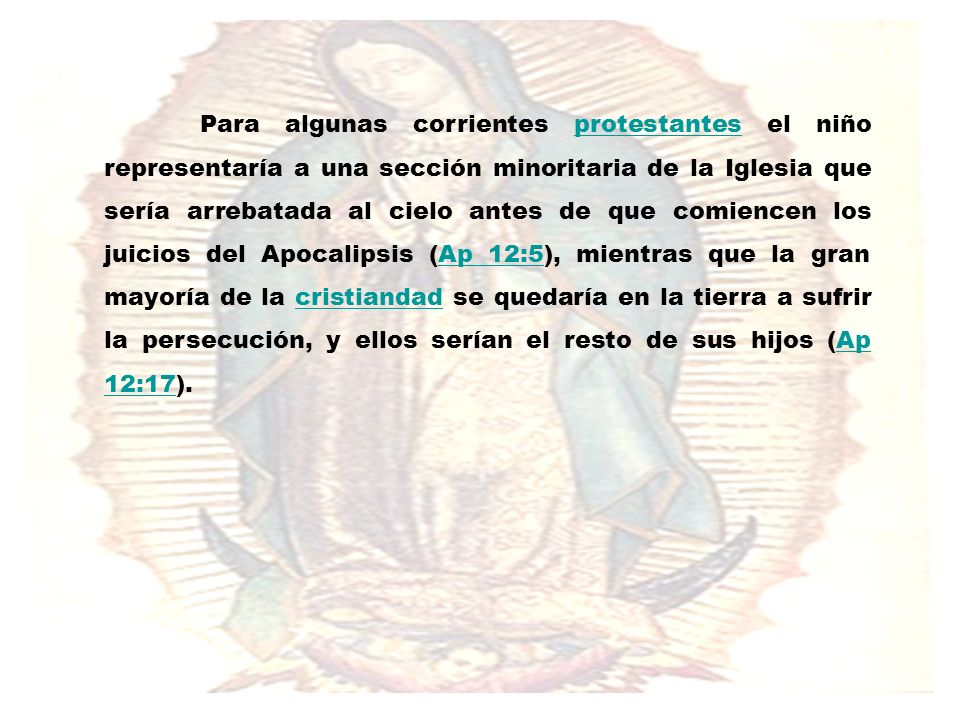Para algunas corrientes protestantes el niño representaría a una sección minoritaria de la Iglesia que sería arrebatada al cielo antes de que comiencen los juicios del Apocalipsis (Ap 12:5), mientras que la gran mayoría de la cristiandad se quedaría en la tierra a sufrir la persecución, y ellos serían el resto de sus hijos (Ap 12:17).