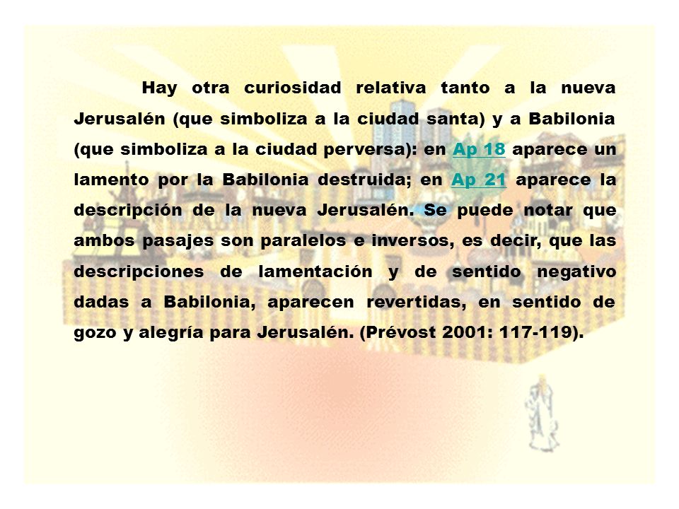 Hay otra curiosidad relativa tanto a la nueva Jerusalén (que simboliza a la ciudad santa) y a Babilonia (que simboliza a la ciudad perversa): en Ap 18 aparece un lamento por la Babilonia destruida; en Ap 21 aparece la descripción de la nueva Jerusalén.