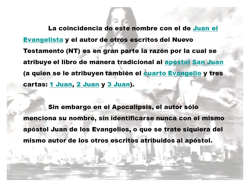 La coincidencia de este nombre con el de Juan el Evangelista y el autor de otros escritos del Nuevo Testamento (NT) es en gran parte la razón por la cual se atribuye el libro de manera tradicional al apóstol San Juan (a quien se le atribuyen también el cuarto Evangelio y tres cartas: 1 Juan, 2 Juan y 3 Juan).