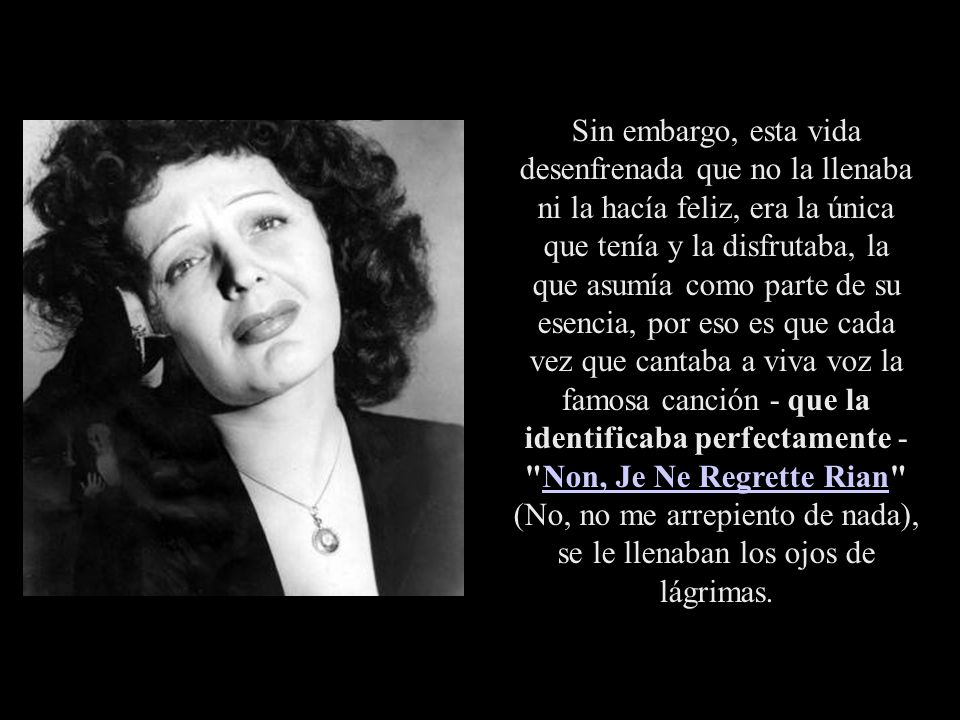 Sin embargo, esta vida desenfrenada que no la llenaba ni la hacía feliz, era la única que tenía y la disfrutaba, la que asumía como parte de su esencia, por eso es que cada vez que cantaba a viva voz la famosa canción - que la identificaba perfectamente - Non, Je Ne Regrette Rian (No, no me arrepiento de nada), se le llenaban los ojos de lágrimas.